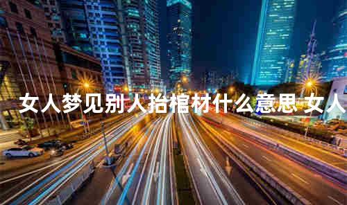 女人梦见别人抬棺材什么意思 女人梦见抬棺材是什么征兆